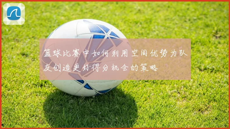 篮球比赛中如何利用空间优势为队友创造更好得分机会的策略