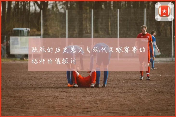 欧冠的历史意义与现代足球赛事的标杆价值探讨