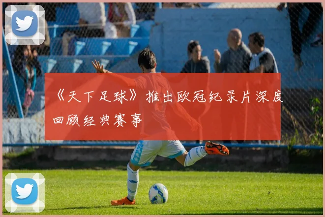 《天下足球》推出欧冠纪录片深度回顾经典赛事