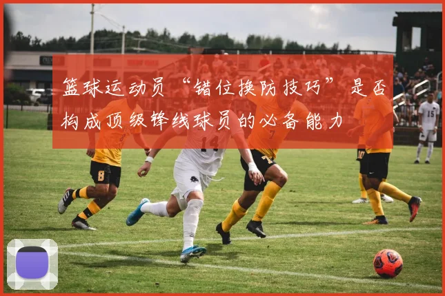 篮球运动员“错位换防技巧”是否构成顶级锋线球员的必备能力