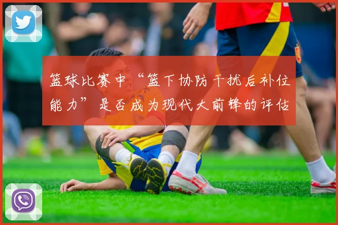 篮球比赛中“篮下协防干扰后补位能力”是否成为现代大前锋的评估核心